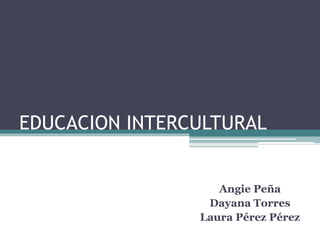 EDUCACION INTERCULTURAL 
Angie Peña 
Dayana Torres 
Laura Pérez Pérez 
 