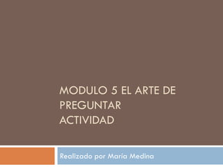 MODULO 5 EL ARTE DE
PREGUNTAR
ACTIVIDAD
Realizado por María Medina
 