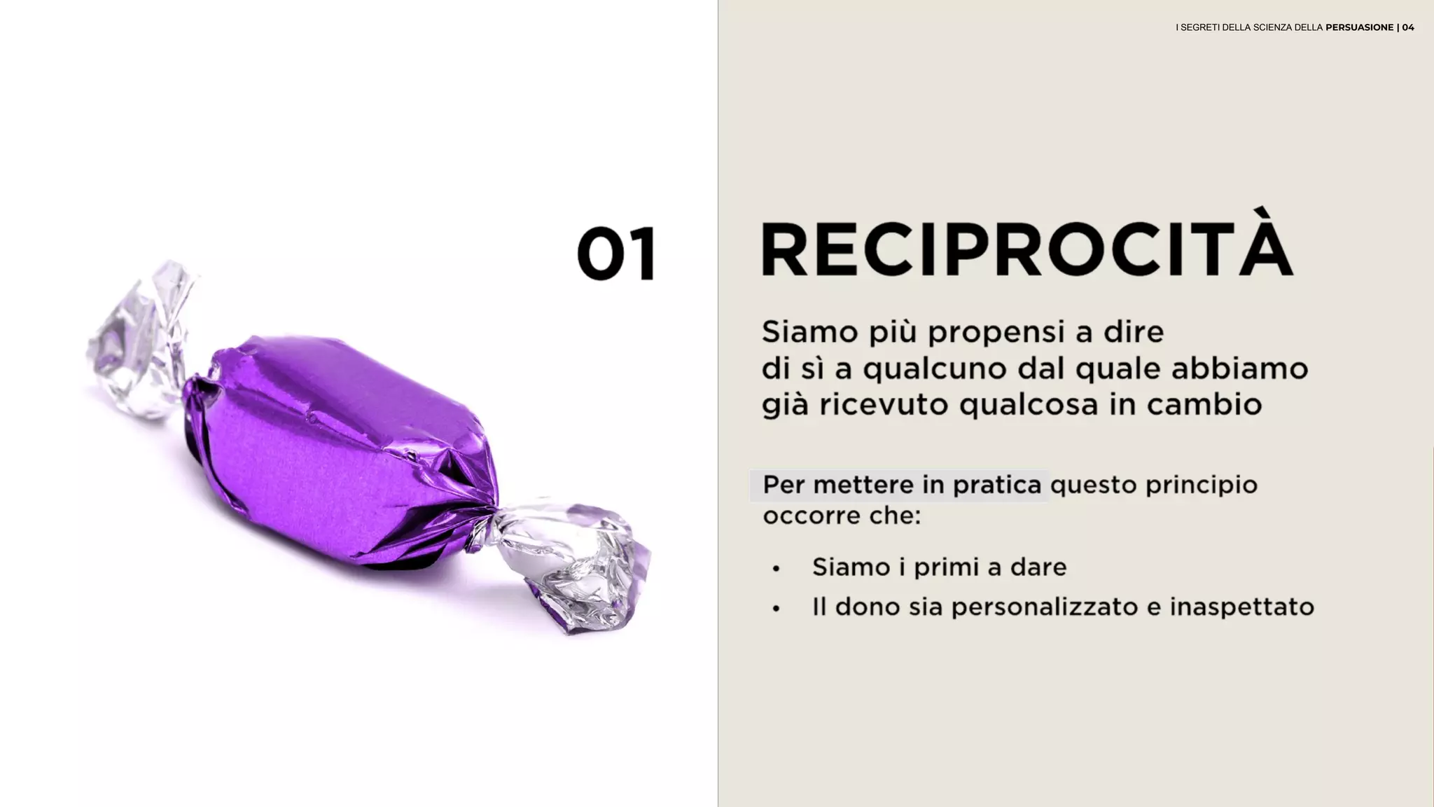 01 RECIPROCITÀ
Siamo più propensi a dire
di sì a qualcuno dal quale abbiamo
già ricevuto qualcosa in cambio
• Siamo i primi a dare
• Il dono sia personalizzato e inaspettato
Per mettere in pratica questo principio
occorre che:
I SEGRETI DELLA SCIENZA DELLA PERSUASIONE | 04
 