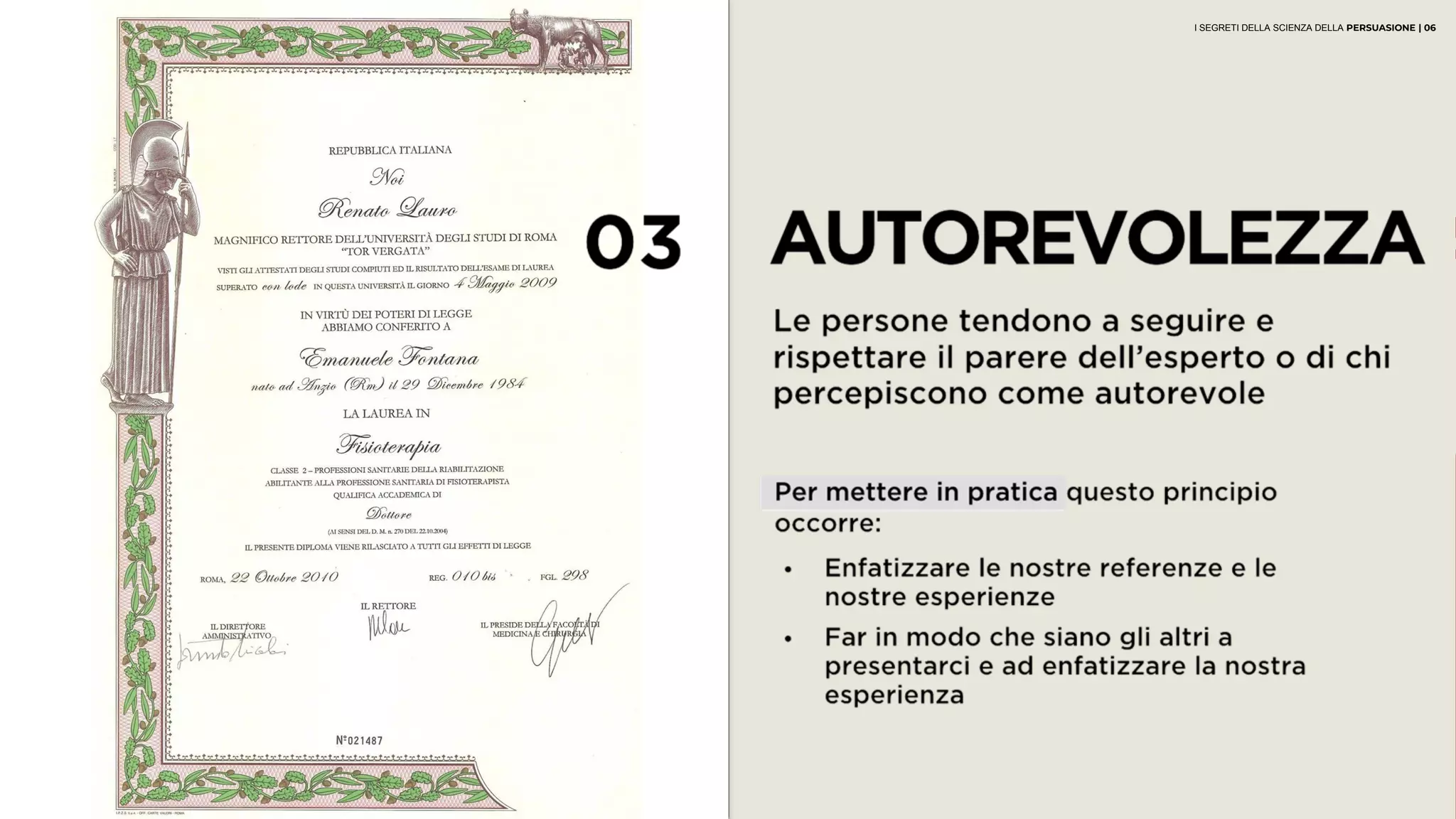 03 AUTOREVOLEZZA
Le persone tendono a seguire e rispettare il
parere dell’esperto o di chi percepiscono
come autorevole
• Enfatizzare le nostre referenze e le
nostre esperienze
• Far in modo che siano gli altri a
presentarci e ad enfatizzare la nostra
esperienza
Per mettere in pratica questo principio
occorre:
I SEGRETI DELLA SCIENZA DELLA PERSUASIONE | 06
 