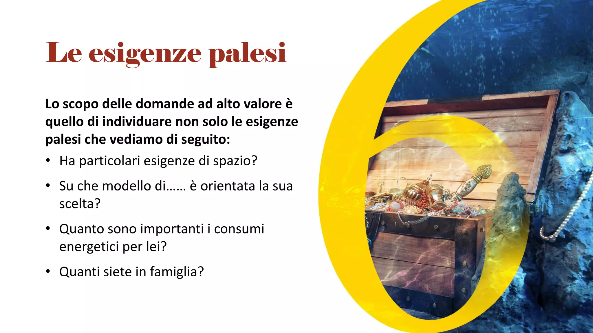 Lo scopo delle domande ad alto valore è
quello di individuare non solo le esigenze
palesi che vediamo di seguito:
• Ha particolari esigenze di spazio?
• Su che modello di…… è orientata la sua
scelta?
• Quanto sono importanti i consumi
energetici per lei?
• Quanti siete in famiglia?
Le esigenze palesi
 