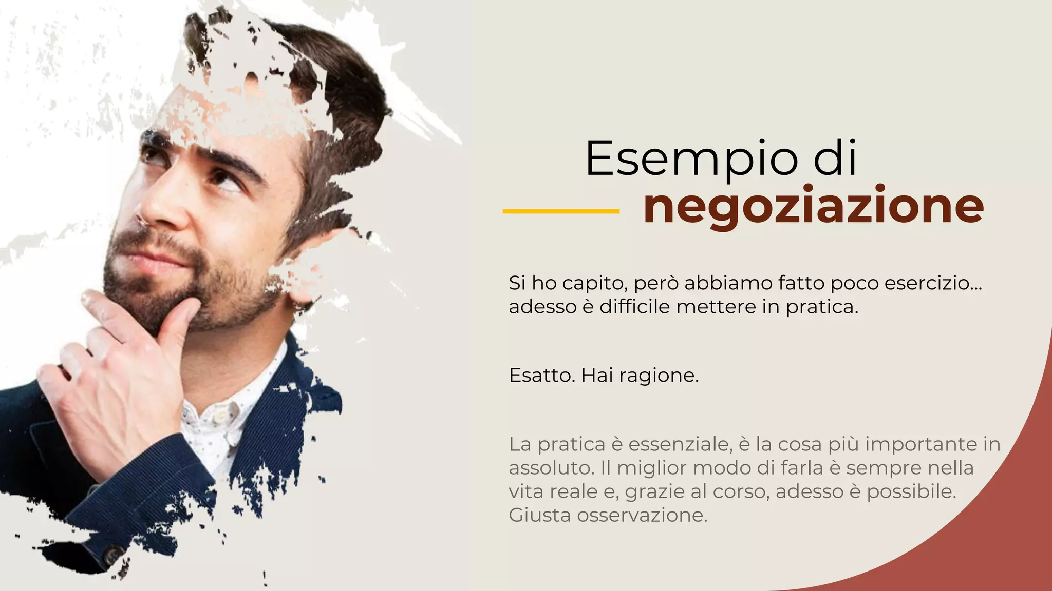 Si ho capito, però abbiamo fatto poco esercizio...
adesso è difficile mettere in pratica.
La pratica è essenziale, è la cosa più importante in
assoluto. Il miglior modo di farla è sempre nella
vita reale e, grazie al corso, adesso è possibile.
Giusta osservazione.
Esempio di
negoziazione
Esatto. Hai ragione.
 
