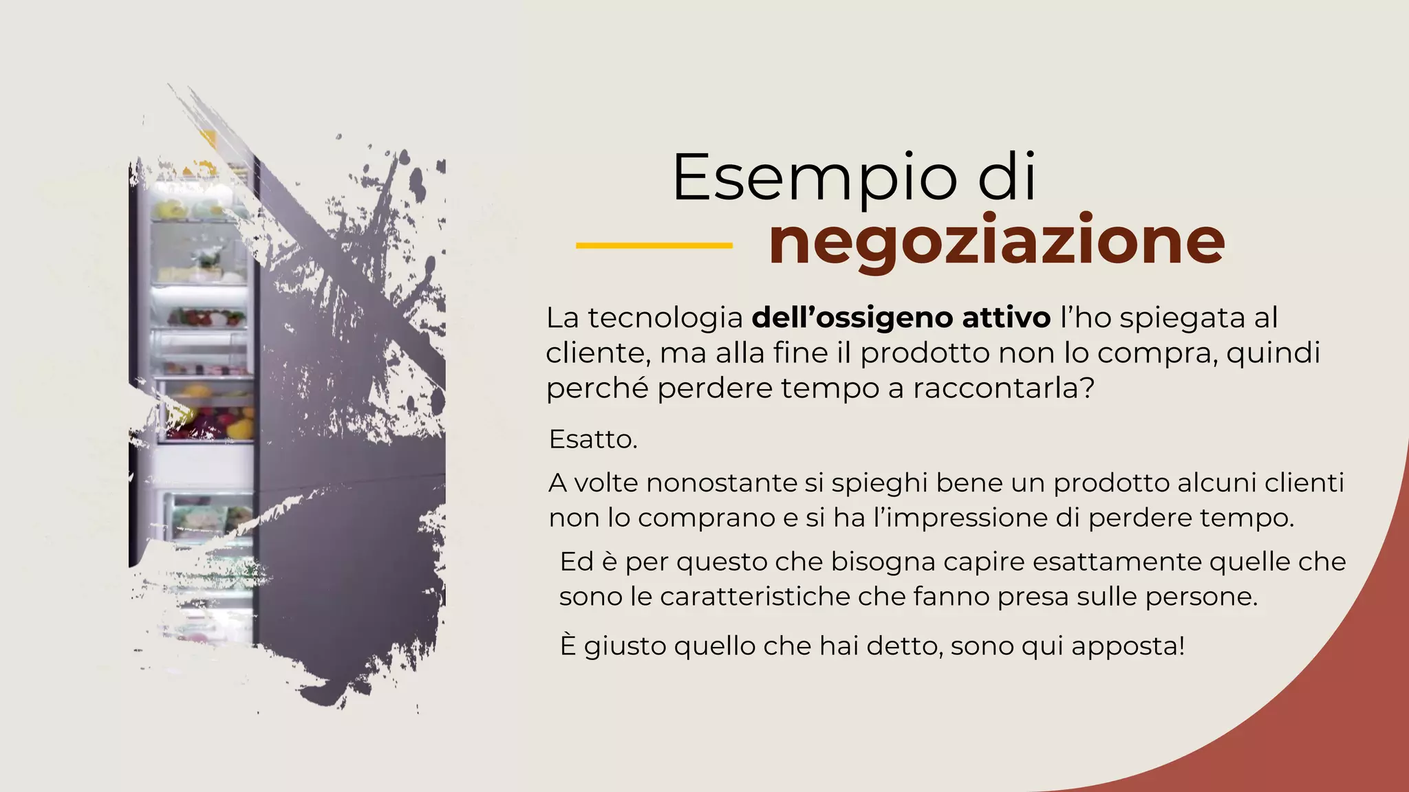Esempio di
negoziazione
La tecnologia dell’ossigeno attivo l’ho spiegata al
cliente, ma alla fine il prodotto non lo compra, quindi
perché perdere tempo a raccontarla?
Ed è per questo che bisogna capire esattamente quelle che
sono le caratteristiche che fanno presa sulle persone.
È giusto quello che hai detto, sono qui apposta!
Esatto.
A volte nonostante si spieghi bene un prodotto alcuni clienti
non lo comprano e si ha l’impressione di perdere tempo.
 