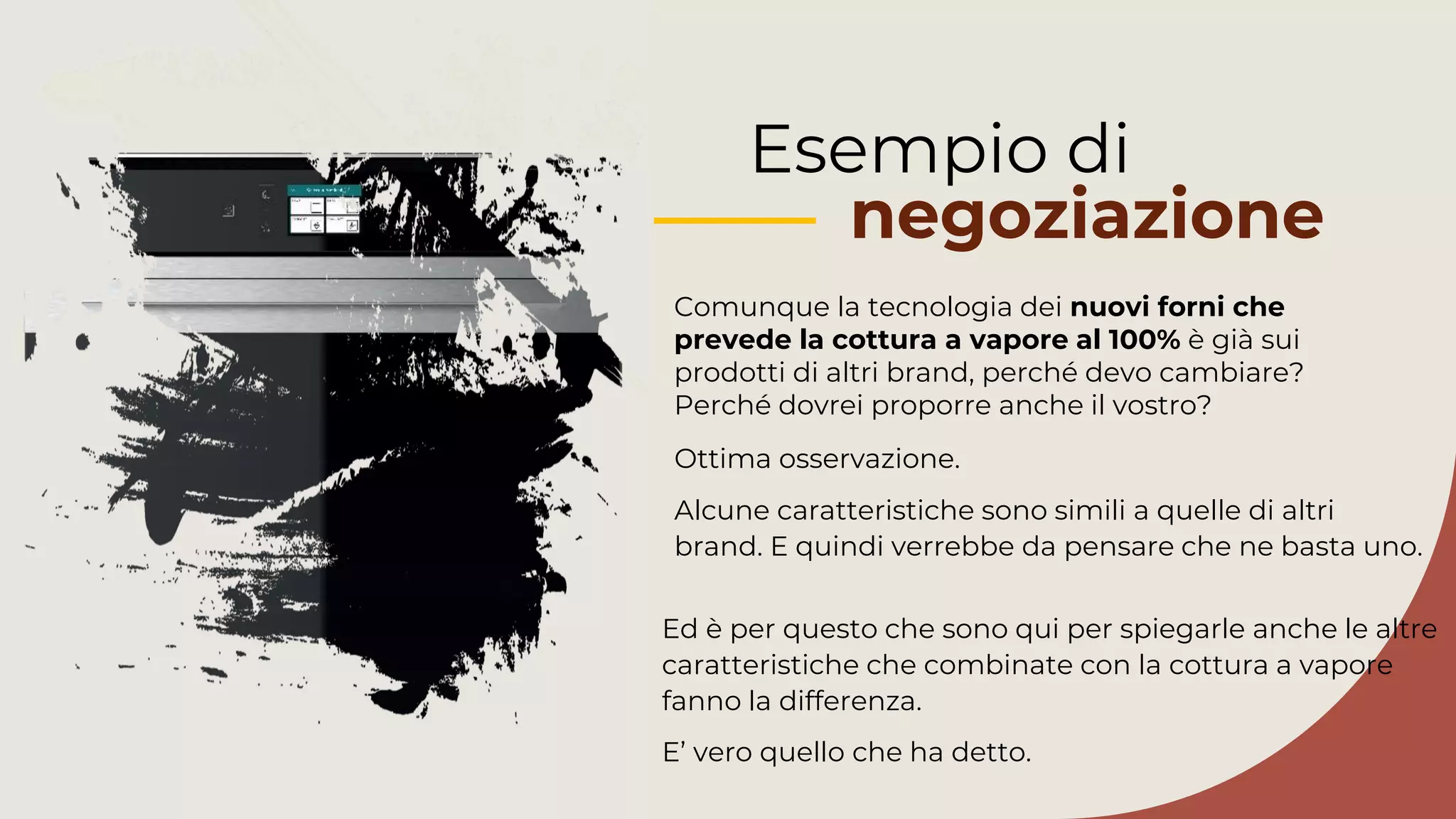 Esempio di
negoziazione
Comunque la tecnologia dei nuovi forni che
prevede la cottura a vapore al 100% è già sui
prodotti di altri brand, perché devo cambiare?
Perché dovrei proporre anche il vostro?
Ed è per questo che sono qui per spiegarle anche le altre
caratteristiche che combinate con la cottura a vapore
fanno la differenza.
E’ vero quello che ha detto.
Ottima osservazione.
Alcune caratteristiche sono simili a quelle di altri
brand. E quindi verrebbe da pensare che ne basta uno.
 