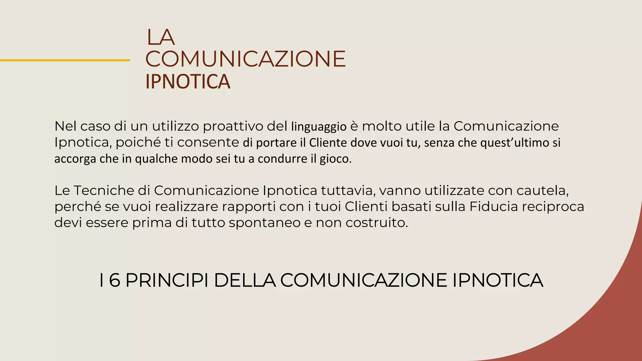 LA
COMUNICAZIONE
IPNOTICA
Nel caso di un utilizzo proattivo del linguaggio è molto utile la Comunicazione
Ipnotica, poiché ti consente di portare il Cliente dove vuoi tu, senza che quest’ultimo si
accorga che in qualche modo sei tu a condurre il gioco.
Le Tecniche di Comunicazione Ipnotica tuttavia, vanno utilizzate con cautela,
perché se vuoi realizzare rapporti con i tuoi Clienti basati sulla Fiducia reciproca
devi essere prima di tutto spontaneo e non costruito.
I 6 PRINCIPI DELLA COMUNICAZIONE IPNOTICA
 