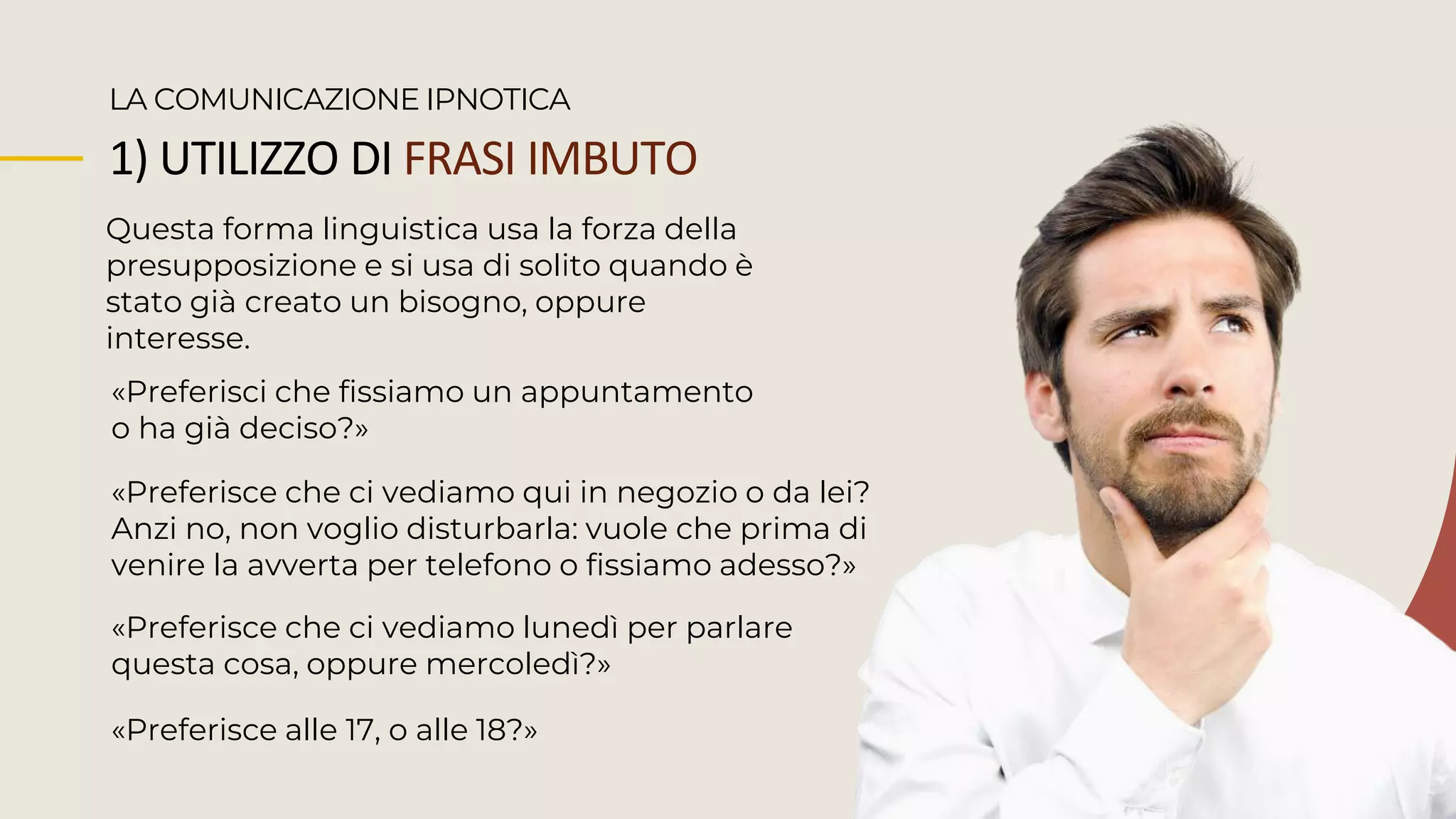 1) UTILIZZO DI FRASI IMBUTO
Questa forma linguistica usa la forza della
presupposizione e si usa di solito quando è
stato già creato un bisogno, oppure
interesse.
LA COMUNICAZIONE IPNOTICA
«Preferisci che fissiamo un appuntamento
o ha già deciso?»
«Preferisce che ci vediamo qui in negozio o da lei?
Anzi no, non voglio disturbarla: vuole che prima di
venire la avverta per telefono o fissiamo adesso?»
«Preferisce alle 17, o alle 18?»
«Preferisce che ci vediamo lunedì per parlare
questa cosa, oppure mercoledì?»
 