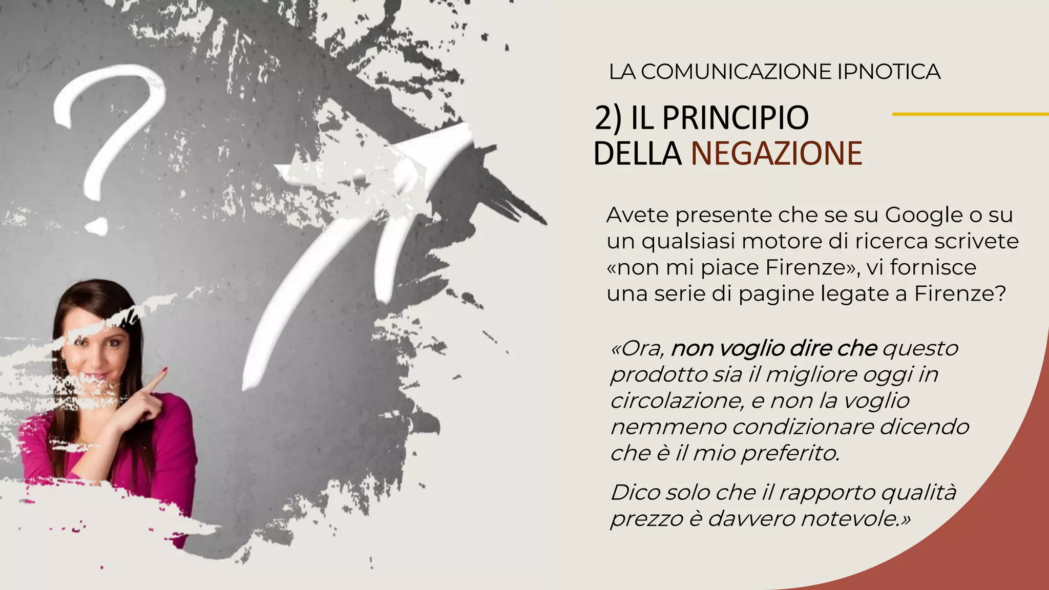 2) IL PRINCIPIO
DELLA NEGAZIONE
Avete presente che se su Google o su
un qualsiasi motore di ricerca scrivete
«non mi piace Firenze», vi fornisce
una serie di pagine legate a Firenze?
LA COMUNICAZIONE IPNOTICA
«Ora, non voglio dire che questo
prodotto sia il migliore oggi in
circolazione, e non la voglio
nemmeno condizionare dicendo
che è il mio preferito.
Dico solo che il rapporto qualità
prezzo è davvero notevole.»
 