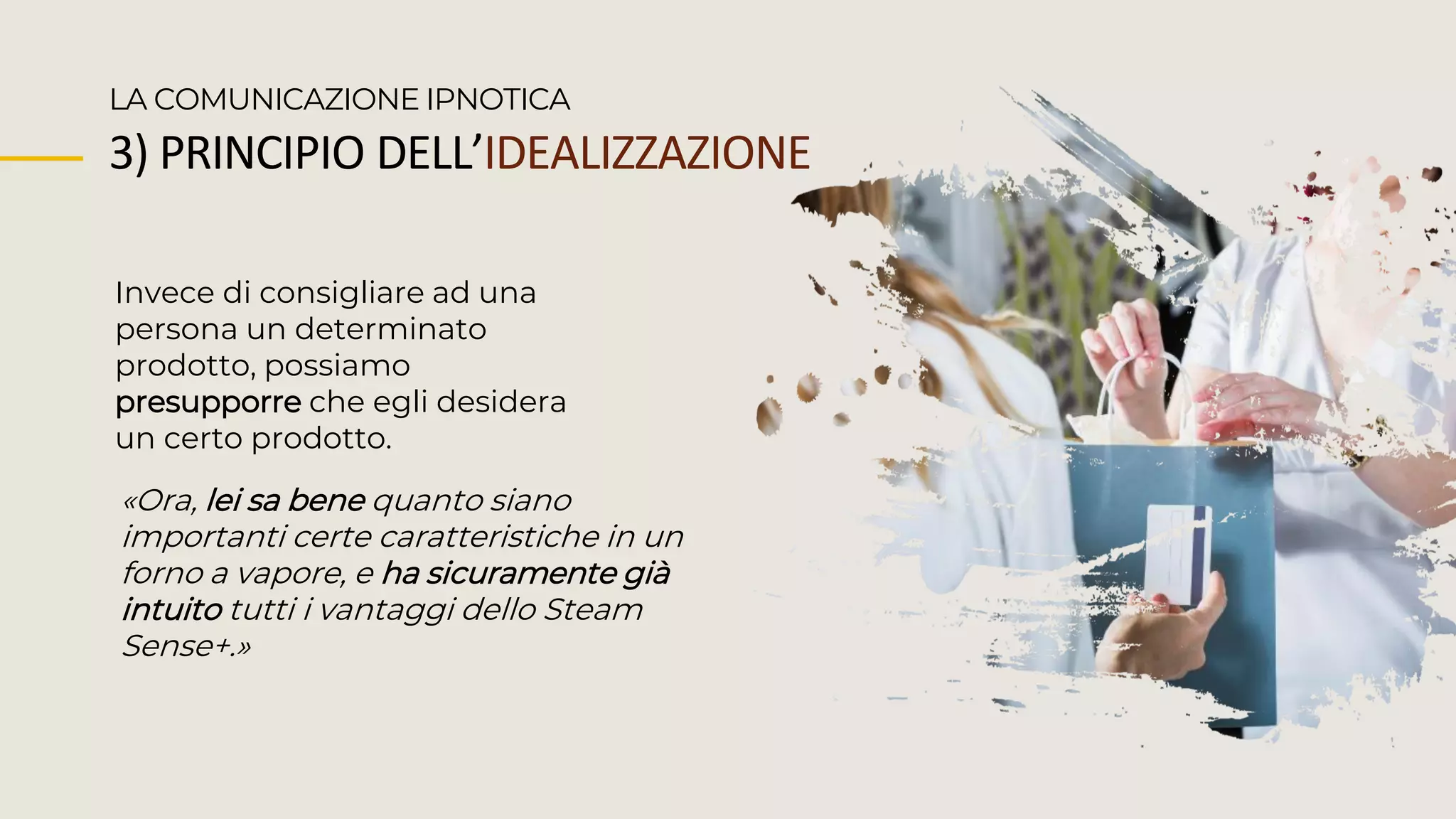 Invece di consigliare ad una
persona un determinato
prodotto, possiamo
presupporre che egli desidera
un certo prodotto.
LA COMUNICAZIONE IPNOTICA
«Ora, lei sa bene quanto siano
importanti certe caratteristiche in un
forno a vapore, e ha sicuramente già
intuito tutti i vantaggi dello Steam
Sense+.»
3) PRINCIPIO DELL’IDEALIZZAZIONE
 