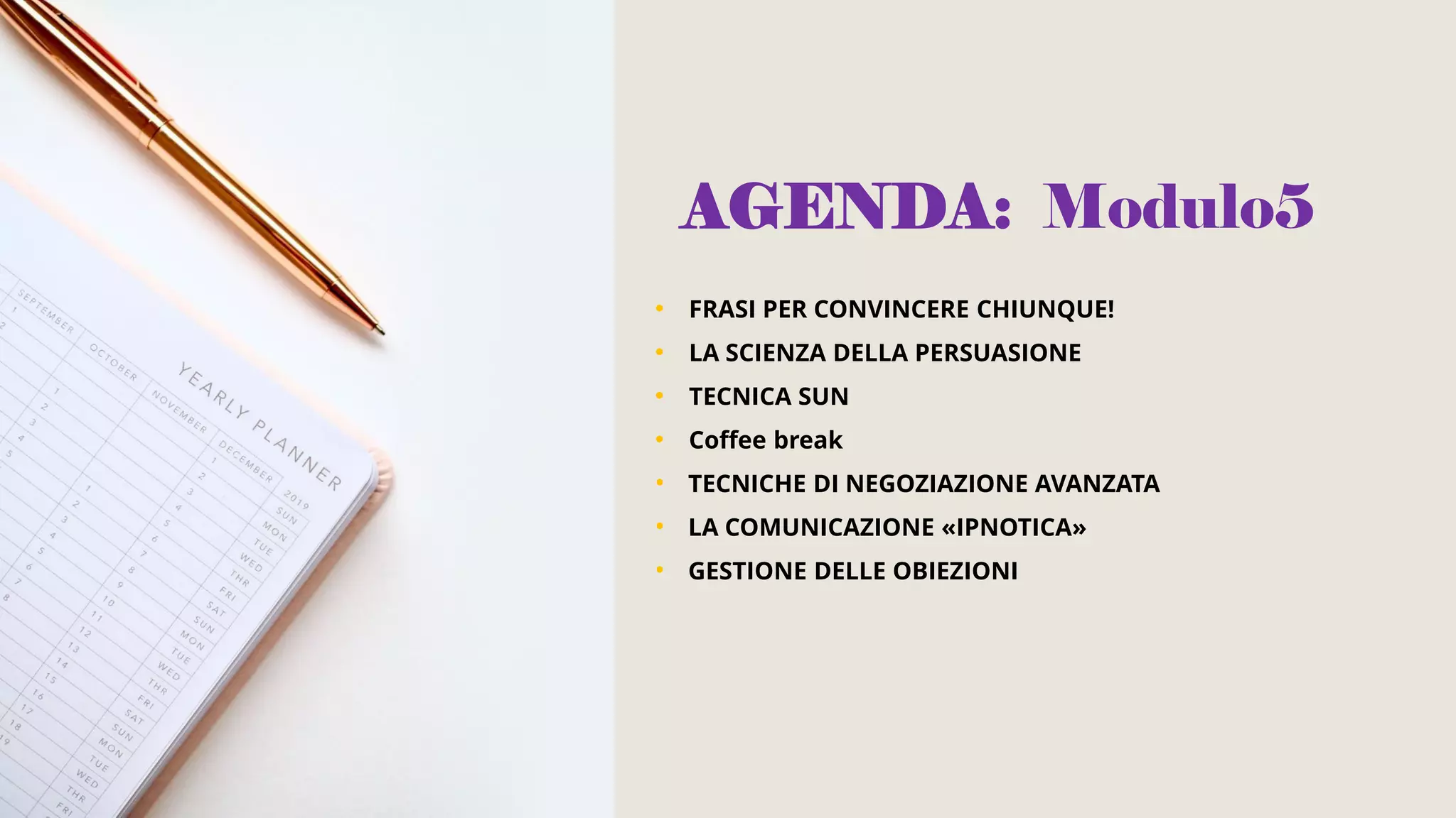 AGENDA: Modulo5
• FRASI PER CONVINCERE CHIUNQUE!
• LA SCIENZA DELLA PERSUASIONE
• TECNICA SUN
• Coffee break
• TECNICHE DI NEGOZIAZIONE AVANZATA
• LA COMUNICAZIONE «IPNOTICA»
• GESTIONE DELLE OBIEZIONI
 