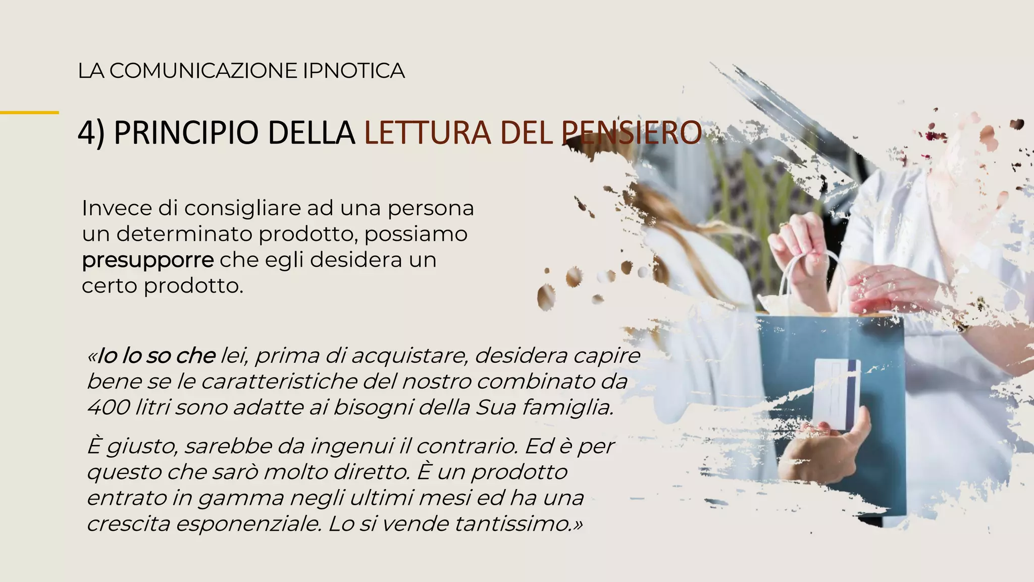 Invece di consigliare ad una persona
un determinato prodotto, possiamo
presupporre che egli desidera un
certo prodotto.
LA COMUNICAZIONE IPNOTICA
4) PRINCIPIO DELLA LETTURA DEL PENSIERO
«Io lo so che lei, prima di acquistare, desidera capire
bene se le caratteristiche del nostro combinato da
400 litri sono adatte ai bisogni della Sua famiglia.
È giusto, sarebbe da ingenui il contrario. Ed è per
questo che sarò molto diretto. È un prodotto
entrato in gamma negli ultimi mesi ed ha una
crescita esponenziale. Lo si vende tantissimo.»
 