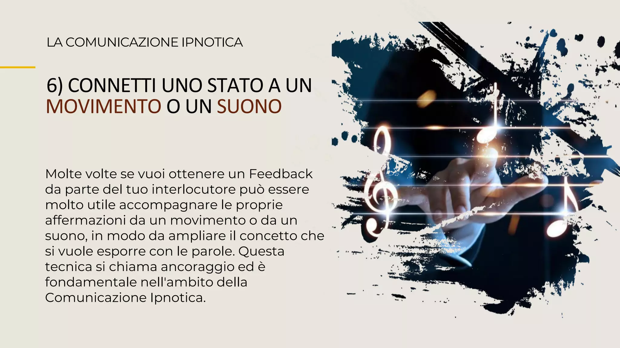 LA COMUNICAZIONE IPNOTICA
6) CONNETTI UNO STATO A UN
MOVIMENTO O UN SUONO
Molte volte se vuoi ottenere un Feedback
da parte del tuo interlocutore può essere
molto utile accompagnare le proprie
affermazioni da un movimento o da un
suono, in modo da ampliare il concetto che
si vuole esporre con le parole. Questa
tecnica si chiama ancoraggio ed è
fondamentale nell'ambito della
Comunicazione Ipnotica.
 