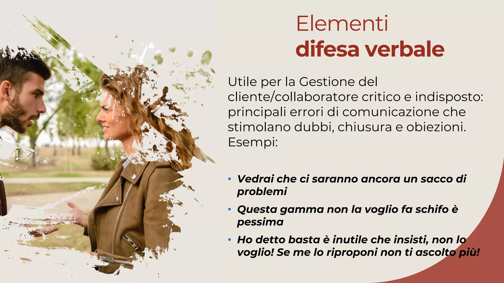 Elementi
difesa verbale
Utile per la Gestione del
cliente/collaboratore critico e indisposto:
principali errori di comunicazione che
stimolano dubbi, chiusura e obiezioni.
Esempi:
• Vedrai che ci saranno ancora un sacco di
problemi
• Questa gamma non la voglio fa schifo è
pessima
• Ho detto basta è inutile che insisti, non lo
voglio! Se me lo riproponi non ti ascolto più!
 