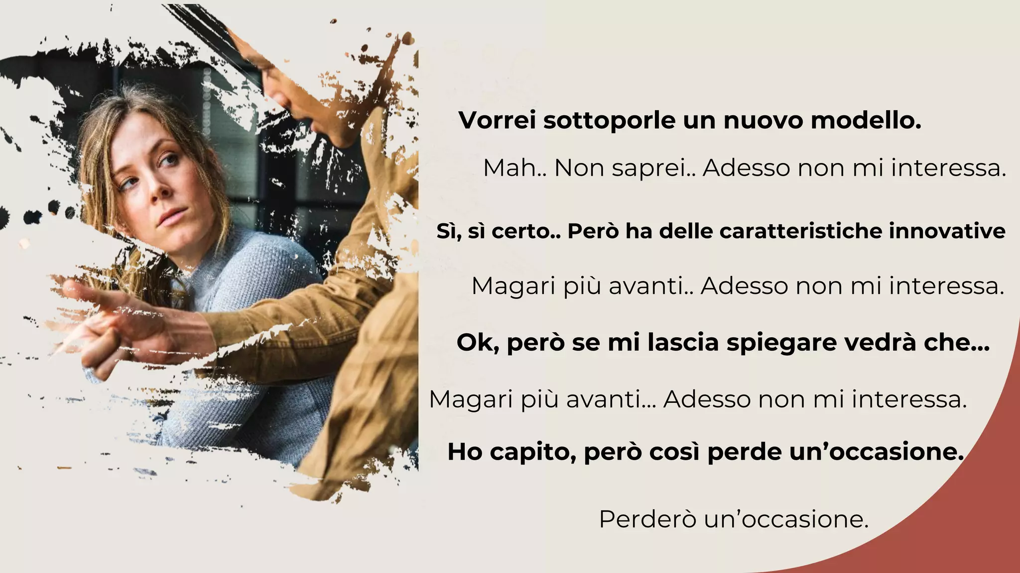 Sì, sì certo.. Però ha delle caratteristiche innovative
Magari più avanti.. Adesso non mi interessa.
Ok, però se mi lascia spiegare vedrà che…
Vorrei sottoporle un nuovo modello.
Mah.. Non saprei.. Adesso non mi interessa.
Magari più avanti... Adesso non mi interessa.
Ho capito, però così perde un’occasione.
Perderò un’occasione.
 