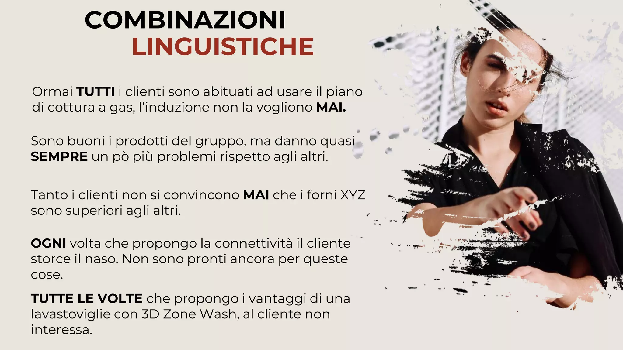 74
COMBINAZIONI
LINGUISTICHE
Tanto i clienti non si convincono MAI che i forni XYZ
sono superiori agli altri.
Ormai TUTTI i clienti sono abituati ad usare il piano
di cottura a gas, l’induzione non la vogliono MAI.
Sono buoni i prodotti del gruppo, ma danno quasi
SEMPRE un pò più problemi rispetto agli altri.
TUTTE LE VOLTE che propongo i vantaggi di una
lavastoviglie con 3D Zone Wash, al cliente non
interessa.
OGNI volta che propongo la connettività il cliente
storce il naso. Non sono pronti ancora per queste
cose.
 