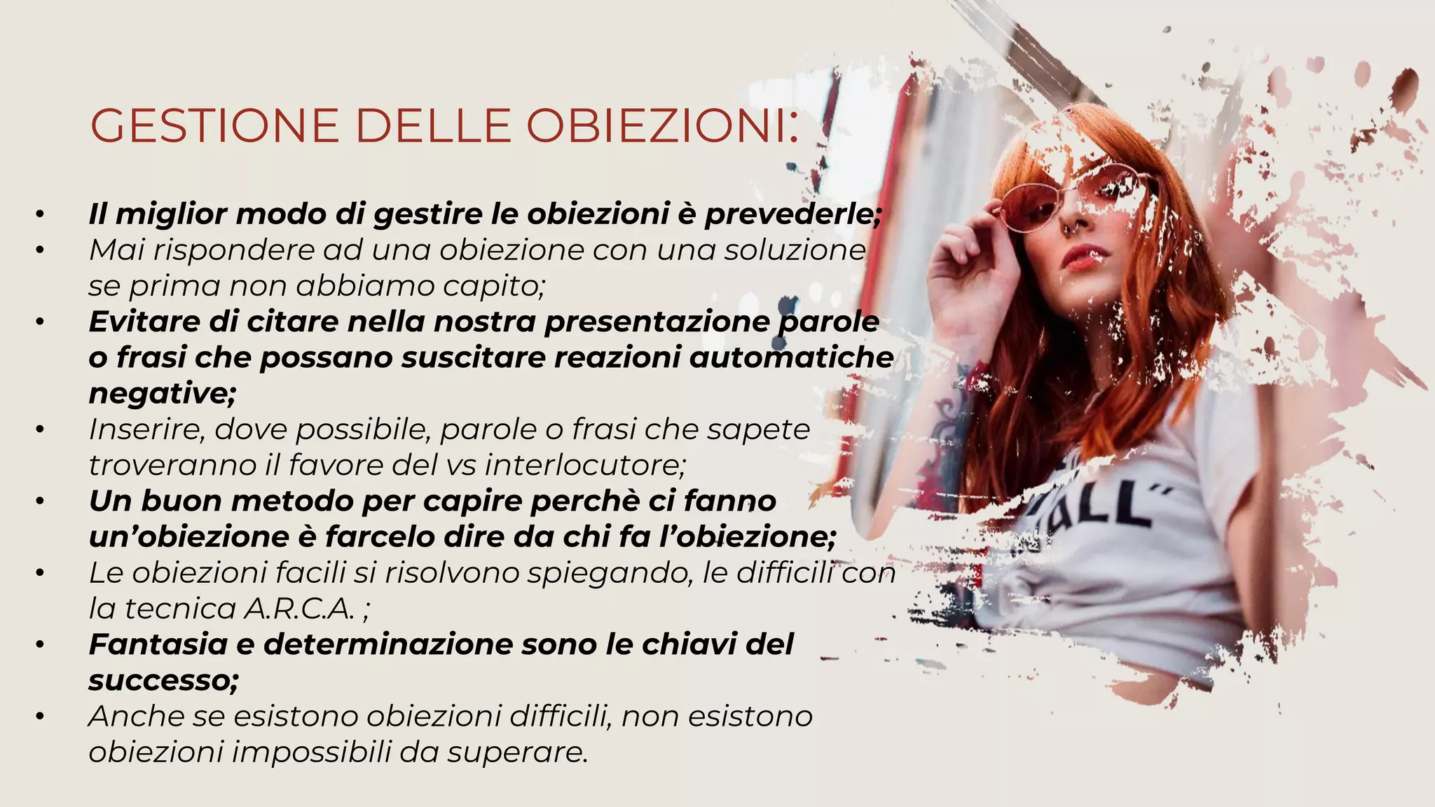 • Il miglior modo di gestire le obiezioni è prevederle;
• Mai rispondere ad una obiezione con una soluzione
se prima non abbiamo capito;
• Evitare di citare nella nostra presentazione parole
o frasi che possano suscitare reazioni automatiche
negative;
• Inserire, dove possibile, parole o frasi che sapete
troveranno il favore del vs interlocutore;
• Un buon metodo per capire perchè ci fanno
un’obiezione è farcelo dire da chi fa l’obiezione;
• Le obiezioni facili si risolvono spiegando, le difficili con
la tecnica A.R.C.A. ;
• Fantasia e determinazione sono le chiavi del
successo;
• Anche se esistono obiezioni difficili, non esistono
obiezioni impossibili da superare.
GESTIONE DELLE OBIEZIONI:
 