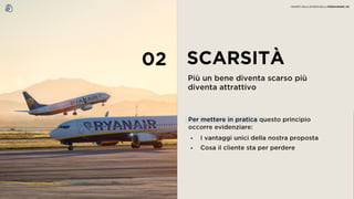 02 SCARSITÀ
Più un bene diventa scarso più
diventa attrattivo
• I vantaggi unici della nostra proposta
• Cosa il cliente sta per perdere
Per mettere in pratica questo principio
occorre evidenziare:
I SEGRETI DELLA SCIENZA DELLA PERSUASIONE | 05
 