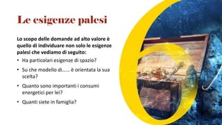Lo scopo delle domande ad alto valore è
quello di individuare non solo le esigenze
palesi che vediamo di seguito:
• Ha particolari esigenze di spazio?
• Su che modello di…… è orientata la sua
scelta?
• Quanto sono importanti i consumi
energetici per lei?
• Quanti siete in famiglia?
Le esigenze palesi
 