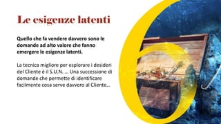 Quello che fa vendere davvero sono le
domande ad alto valore che fanno
emergere le esigenze latenti.
La tecnica migliore per esplorare i desideri
del Cliente è il S.U.N. … Una successione di
domande che permette di identificare
facilmente cosa serve davvero al Cliente…
Le esigenze latenti
 
