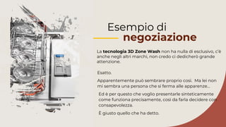 Esempio di
negoziazione
La tecnologia 3D Zone Wash non ha nulla di esclusivo, c’è
anche negli altri marchi, non credo ci dedicherò grande
attenzione.
Ed è per questo che voglio presentarle sinteticamente
come funziona precisamente, così da farla decidere con
consapevolezza.
È giusto quello che ha detto.
Apparentemente può sembrare proprio così. Ma lei non
mi sembra una persona che si ferma alle apparenze…
Esatto.
 