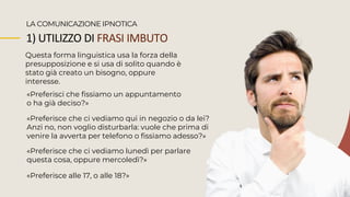 1) UTILIZZO DI FRASI IMBUTO
Questa forma linguistica usa la forza della
presupposizione e si usa di solito quando è
stato già creato un bisogno, oppure
interesse.
LA COMUNICAZIONE IPNOTICA
«Preferisci che fissiamo un appuntamento
o ha già deciso?»
«Preferisce che ci vediamo qui in negozio o da lei?
Anzi no, non voglio disturbarla: vuole che prima di
venire la avverta per telefono o fissiamo adesso?»
«Preferisce alle 17, o alle 18?»
«Preferisce che ci vediamo lunedì per parlare
questa cosa, oppure mercoledì?»
 