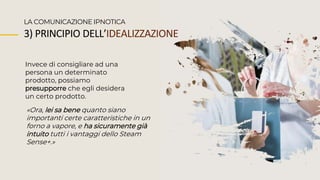 Invece di consigliare ad una
persona un determinato
prodotto, possiamo
presupporre che egli desidera
un certo prodotto.
LA COMUNICAZIONE IPNOTICA
«Ora, lei sa bene quanto siano
importanti certe caratteristiche in un
forno a vapore, e ha sicuramente già
intuito tutti i vantaggi dello Steam
Sense+.»
3) PRINCIPIO DELL’IDEALIZZAZIONE
 