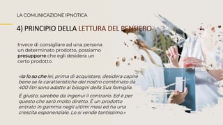 Invece di consigliare ad una persona
un determinato prodotto, possiamo
presupporre che egli desidera un
certo prodotto.
LA COMUNICAZIONE IPNOTICA
4) PRINCIPIO DELLA LETTURA DEL PENSIERO
«Io lo so che lei, prima di acquistare, desidera capire
bene se le caratteristiche del nostro combinato da
400 litri sono adatte ai bisogni della Sua famiglia.
È giusto, sarebbe da ingenui il contrario. Ed è per
questo che sarò molto diretto. È un prodotto
entrato in gamma negli ultimi mesi ed ha una
crescita esponenziale. Lo si vende tantissimo.»
 