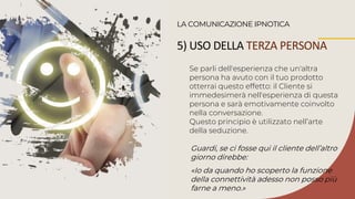 Se parli dell'esperienza che un'altra
persona ha avuto con il tuo prodotto
otterrai questo effetto: il Cliente si
immedesimerà nell'esperienza di questa
persona e sarà emotivamente coinvolto
nella conversazione.
Questo principio è utilizzato nell’arte
della seduzione.
LA COMUNICAZIONE IPNOTICA
Guardi, se ci fosse qui il cliente dell’altro
giorno direbbe:
«Io da quando ho scoperto la funzione
della connettività adesso non posso più
farne a meno.»
5) USO DELLA TERZA PERSONA
 