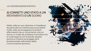 LA COMUNICAZIONE IPNOTICA
6) CONNETTI UNO STATO A UN
MOVIMENTO O UN SUONO
Molte volte se vuoi ottenere un Feedback
da parte del tuo interlocutore può essere
molto utile accompagnare le proprie
affermazioni da un movimento o da un
suono, in modo da ampliare il concetto che
si vuole esporre con le parole. Questa
tecnica si chiama ancoraggio ed è
fondamentale nell'ambito della
Comunicazione Ipnotica.
 