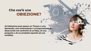 Un’obiezione può essere un Timore o una
domanda, una motivazione o un’espressione di
disaccordo nei confronti di un’idea, di una
proposta o di un prodotto (quindi ad una
vendita).
Che cos’è una
OBIEZIONE?
 