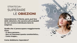 STRATEGIA=
SUPERARE
LE OBIEZIONI
Generalmente il Cliente, però, può fare
delle obiezioni, che saranno più probabili
se non avremo individuato bene le
esigenze.
Quelle che ci preoccupano maggiormente
sono:
• Ci devo pensare…
• Non mi interessa questa caratteristica…
• Costa troppo…
Come dobbiamo rispondere?
 