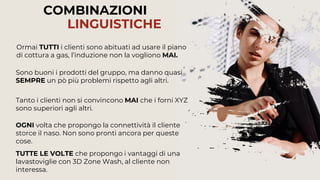 74
COMBINAZIONI
LINGUISTICHE
Tanto i clienti non si convincono MAI che i forni XYZ
sono superiori agli altri.
Ormai TUTTI i clienti sono abituati ad usare il piano
di cottura a gas, l’induzione non la vogliono MAI.
Sono buoni i prodotti del gruppo, ma danno quasi
SEMPRE un pò più problemi rispetto agli altri.
TUTTE LE VOLTE che propongo i vantaggi di una
lavastoviglie con 3D Zone Wash, al cliente non
interessa.
OGNI volta che propongo la connettività il cliente
storce il naso. Non sono pronti ancora per queste
cose.
 