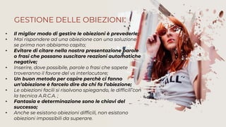 • Il miglior modo di gestire le obiezioni è prevederle;
• Mai rispondere ad una obiezione con una soluzione
se prima non abbiamo capito;
• Evitare di citare nella nostra presentazione parole
o frasi che possano suscitare reazioni automatiche
negative;
• Inserire, dove possibile, parole o frasi che sapete
troveranno il favore del vs interlocutore;
• Un buon metodo per capire perchè ci fanno
un’obiezione è farcelo dire da chi fa l’obiezione;
• Le obiezioni facili si risolvono spiegando, le difficili con
la tecnica A.R.C.A. ;
• Fantasia e determinazione sono le chiavi del
successo;
• Anche se esistono obiezioni difficili, non esistono
obiezioni impossibili da superare.
GESTIONE DELLE OBIEZIONI:
 