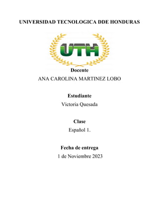 UNIVERSIDAD TECNOLOGICA DDE HONDURAS
Docente
ANA CAROLINA MARTINEZ LOBO
Estudiante
Victoria Quesada
Clase
Español 1.
Fecha de entrega
1 de Noviembre 2023
 