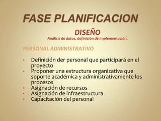 DISEÑO
          Análisis de datos, definición de implementación.

PERSONAL ADMINISTRATIVO
•   Definición der personal que participará en el
    proyecto
•   Proponer una estructura organizativa que
    soporte académica y administrativamente los
    procesos
•   Asignación de recursos
•   Asignación de infraestructura
•   Capacitación del personal
 
