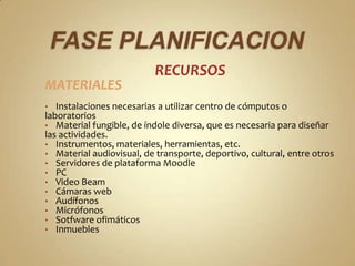 RECURSOS
MATERIALES
•  Instalaciones necesarias a utilizar centro de cómputos o
laboratorios
• Material fungible, de índole diversa, que es necesaria para diseñar
las actividades.
• Instrumentos, materiales, herramientas, etc.
• Material audiovisual, de transporte, deportivo, cultural, entre otros
• Servidores de plataforma Moodle
• PC
• Video Beam
• Cámaras web
• Audífonos
• Micrófonos
• Sotfware ofimáticos
• Inmuebles
 