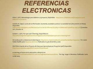 Ávila C. (S/F). Metodología para elaborar un proyecto, disponible: http://www.slideshare.net/jl1240/pasos-para-
elaborar-un-proyecto

Castell, M. (1997). La era de la información. Economía, sociedad y cultura. La sociedad red. [Documento en línea].
Disponible.
http://catep.wikispaces.com/file/view/La+Era+de+la+Informaci%C3%B3n+%28Manuel+Castell%29+1997.pdf [Consulta:
2011, Octubre 16

Codarin L. (S/F). Por qué usar E-learning. Disponible en:
http://elearningenlasorganizaciones.blogspot.com/2009/04/por-que-usar-e-learning.html

De la educación a distancia al e-learning en http://www.maestrosdelweb.com/editorial/elearningcaract/ Por Javier
Fabián Badillo para Maestros del Web. Publicado el 29 de Diciembre, 2006

EDUTEKA Creación de un Proyecto de Clase para Aprendizaje por Proyectos (pdf) Disponible:
http://www.eduteka.org/pdfdir/CreacionProyectos.pdf

e-Learning, el futuro de la educación a distancia en
http://www.informaticamilenium.com.mx/Paginas/mn/articulo78.htm. Por Ing. Jorge A. Mendoza. Publicado: Junio
10 del 2003
 