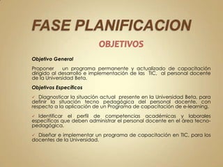 Objetivo General
Proponer     un programa permanente y actualizado de capacitación
dirigido al desarrollo e implementación de las TIC, al personal docente
de la Universidad Beta.
Objetivos Específicos
  Diagnosticar la situación actual presente en la Universidad Beta, para
definir la situación tecno pedagógica del personal docente, con
respecto a la aplicación de un Programa de capacitación de e-learning.
 Identificar el perfil de competencias académicas y laborales
específicas que deben administrar el personal docente en el área tecno-
pedagógica.
 Diseñar e implementar un programa de capacitación en TIC, para los
docentes de la Universidad.
 