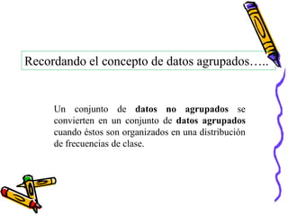 Recordando el concepto de datos agrupados…..


     Un conjunto de datos no agrupados se
     convierten en un conjunto de datos agrupados
     cuando éstos son organizados en una distribución
     de frecuencias de clase.
 