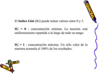 El Indice Gini (IG) puede tomar valores entre 0 y 1:

IG = 0 : concentración mínima. La muestra está
uniformemente repartida a lo largo de todo su rango.


IG = 1 : concentración máxima. Un sólo valor de la
muestra acumula el 100% de los resultados.
 