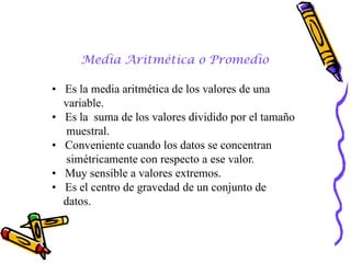 Media Aritmética o Promedio

• Es la media aritmética de los valores de una
  variable.
• Es la suma de los valores dividido por el tamaño
   muestral.
• Conveniente cuando los datos se concentran
   simétricamente con respecto a ese valor.
• Muy sensible a valores extremos.
• Es el centro de gravedad de un conjunto de
  datos.
 