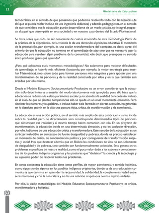 12


     tecnocrática, en el sentido de que pensamos que podemos resolverlo todo con las técnicas (de
     ahí que se pueda hablar incluso de una ingeniería didáctica) y además pedagogicista, en el sentido
     de que considera que la educación puede desarrollarse de un modo aislado, no integral, respec-
     to al papel que desempeña en una sociedad o en nuestro caso dentro del Estado Plurinacional.

     Se trata, antes que nada, de ser consciente de cuál es el sentido de esta metodología. Partir de
     la práctica, de la experiencia, de la vivencia le da una dirección al proceso educativo. El momento
     de la producción, por ejemplo, es una acción transformadora del contexto, es decir, parte del
     criterio de que la educación no termina en el aprendizaje de algo sino que es necesario usar la
     educación para resolver algún problema de la comunidad, vale decir, que presupone su sentido
     ético profundo ¿para qué aprendo?

     ¿Para qué aplicamos esos momentos metodológicos? No solamente para mejorar dificultades
     de aprendizaje, o hacerlo más eficiente (buscando, por ejemplo, la mejor estrategia para ense-
     ñar Matemática), sino sobre todo para formar personas más integrales y para apostar por una
     transformación de las personas y de la realidad construida por ellos y en la que también son
     creados por ella misma.

     Desde el Modelo Educativo Sociocomunitario Productivo es un error considerar que la educa-
     ción sólo debe limitarse a enseñar del modo técnicamente más apropiado, pues ello hace que la
     educación se reduzca a la esfera puramente escolar y no atienda a la realidad del contexto. Incluso
     en el caso de que se plantee competencias ello se queda en un nivel meramente educativo. Pero
     dominar los números y las palabras, e incluso haber sido formado en ciertas actitudes, no garantiza
     en lo absoluto asumir en la vida una postura ética, crítica, de transformación y de convivencia.

     La educación es una acción política, en el sentido más amplio de esta palabra, en cuanto incide
     sobre la realidad, pero no directamente sino constituyendo determinados tipos de personas
     que construyen esa realidad y al mismo tiempo hacen comunión con ella. En un proyecto de
     transformación, la educación incide en una determinada dirección, y no en cualquier dirección,
     por ello, hablamos de una educación crítica y transformadora. Este sentido de la educación es un
     carácter ineludible en contextos de fuerte desigualdad y pobreza, donde es preciso establecer
     un momento de crítica, de concienciación política y por consiguiente de transformación subje-
     tiva y social. Hay que destacar además que en Bolivia las condiciones de vida no son solamente
     de desigualdad y de pobreza, sino también son fundamentalmente coloniales. Esto genera otros
     problemas específicos de nuestra realidad, como el poco valor dado a los saberes y conocimien-
     tos de los pueblos indígena originarios y las posturas que “idolatran” la ciencia y la tecnología y
     su supuesto poder de resolver todos los problemas.

     En otros contextos la educación tiene otros perfiles, de mayor convivencia y sentido holístico,
     como sigue siendo vigente en los pueblos indígenas originarios, donde se da una educación co-
     munitaria que consiste en aprender la reciprocidad, la solidaridad, la complementariedad entre
     seres humanos y con la naturaleza y se da una relación respetuosa con las espiritualidades.

     Por ello, la visión metodológica del Modelo Educativo Sociocomunitario Productivo es crítica,
     transformadora y holística.
 