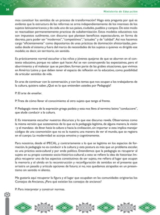 34


     mos constituir los sentidos de un proceso de transformación? Hago esta pregunta por qué es
     evidente que la estructura de las reformas se arma independientemente de los intereses de los
     sujetos latinoamericanos y de cada uno de sus países, ciudades, pueblos y campos. De este modo
     se reactualizan permanentemente practicas de subalternización. Estos modelos educativos nos
     son impuestos sutilmente, con discurso que plantean beneficios espectaculares, en forma de
     decreto, para poder ser “modernos”, “competitivos”, “actuales” y de “calidad”. Así nos hacemos
     cargo “eficientemente” como depositarios de unas prácticas de dominación ahistorizadas, pen-
     sadas desde el sistema y fuera del marco de necesidades de los sujetos a quienes va dirigido ese
     modelo; es decir, sin territorio, sin sentido.

     Es prácticamente normal escuchar a los niños y jóvenes quejarse de que se aburren en el con-
     texto educativo, porque no saben qué hacer. Así se van construyendo las expectativas, pero el
     aburrimiento y el malestar que se perciben, forman parte de las grabes situaciones, que vivimos
     en América Latina y que deben tener el espacio de reflexión en lo educativo, como posibilidad
     de articular sentidos de vida.

     En aras de continuar con la conversación, y con los temas que nos ocupan a los trabajadores de
     la cultura, quisiera saber, ¿Qué es lo que entienden ustedes por Pedagogía?

     P: El arte de enseñar.

     P: Trata de cómo llevar el conocimiento al otro sujeto que tengo al frente.

     P: Pedagogía viene de la expresión griega paideia y esta nos lleva al termino latino “conduccere”,
     que alude conducir a la cultura.

     E: Es interesante escuchar nuestros discursos y lo que ese discurso revela. Observamos como
     la misma versión que sostenemos de lo que es la pedagogía legítima, de alguna manera, la visión
     –y el mandato- de llevar hacia la cultura o hacia la civilización, sin importar si esta implica manejar
     códigos de una cosmovisión que no es la nuestra; una manera de ver el mundo, que se registra
     en el cuerpo. La modernidad se acorpa emotiva y cognitivamente.

     Para nosotros, desde el IPECAL, y contrariamente a lo que se legitima en los espacios de for-
     mación, la pedagogía no es conducir a la cultura; y esta postura es más que un problema escolar,
     es una práctica socio-cultural y por ende político. Entendemos que la pedagogía es recuperar al
     sujeto en su propio contexto socio-histórico-cultural; a esto se refiere la idea de historizar. Im-
     plica recuperar uno de los aspectos constitutivos de ser sujeto, me refiero al lugar que ocupan
     la memoria y el olvido en la reconstrucción y reconfiguración de sentidos en el presente que
     arrastra un pasado y articula opciones de futuro; si no, nos quedamos atrapados en un presen-
     tismo sin sentido ni aliento.

     Me gustaría aquí recuperar la figura y el lugar que ocupaban en las comunidades originarias los
     Consejos de Ancianos, ¿Para qué existían los consejos de ancianos?

     P: Para interpretar y construir normas.
 