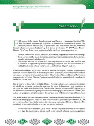 3




                                                              Presentación




E       l Programa de Formación Complementaria para Maestras y Maestros en Ejercicio (PRO-
        FOCOM) es un programa que responde a la necesidad de transformar el Sistema Edu-
        cativo a partir de la formación y el aporte de las y los maestros en el marco del Modelo
Educativo Sociocomunitario Productivo y de la Ley de la Educación N° 070 “Avelino Siñani –
Elizardo Pérez” que define como objetivos de la formación de maestras y maestros:

   1.	 “Formar profesionales críticos, reflexivos, autocríticos, propositivos, innovadores, investiga-
       dores; comprometidos con la democracia, las transformaciones sociales, la inclusión plena de
       todas las bolivianas y los bolivianos”.
   2.	 “Desarrollar la formación integral de la maestra y el maestro con alto nivel académico, en
       el ámbito de la especialidad y el ámbito pedagógico, sobre la base del conocimiento de la
       realidad, la identidad cultural y el proceso socio-histórico del país” (Art. 33).

Así entendido, el PROFOCOM busca fortalecer la formación integral y holística, el compromiso
social y la vocación de servicio de maestras y maestros en ejercicio, mediante la implementación
de procesos formativos orientados a la aplicación del currículo del Sistema Educativo Plurinacional,
que concretice el Modelo Educativo Sociocomunitario Productivo aportando en la consolidación
del Estado Plurinacional.

Este programa es desarrollado en todo el Estado Plurinacional, como un proceso sistemático y
acreditable de formación continua. La obtención del grado de Licenciatura será equivalente al
otorgado por las Escuelas Superiores de Formación de Maestras y Maestros (ESFM) y/o el grado
de Maestría equivalente al otorgado por la Universidad Pedagógica “Mariscal Sucre” (UPMS), arti-
culado a la apropiación e implementación del currículo base del Sistema Educativo Plurinacional.

Son las Escuelas Superiores de Formación de Maestras y Maestros, Unidades Académicas y la
Universidad Pedagógica, las instancias de la implementación y acreditación del PROFOCOM,
en el marco del currículo de formación de maestras y maestros del Sistema Educativo Plu-
rinacional, orientando todos los procesos formativos hacia una:

   -	 “Formación Descolonizadora”, que busca a través del proceso formativo lidiar contra
      todo tipo de discriminación étnica, racial, social, cultural, religiosa, lingüística, política y
 