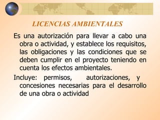LICENCIAS AMBIENTALES Es una autorización para llevar a cabo una obra o actividad, y establece los requisitos, las obligaciones y las condiciones que se deben cumplir en el proyecto teniendo en cuenta los efectos ambientales. Incluye: permisos,  autorizaciones, y  concesiones necesarias para el desarrollo de una obra o actividad 
