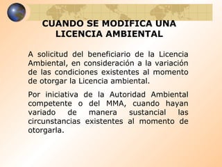 CUANDO SE MODIFICA UNA LICENCIA AMBIENTAL A solicitud del beneficiario de la Licencia Ambiental, en consideración a la variación de las condiciones existentes al momento de otorgar la Licencia ambiental. Por iniciativa de la Autoridad Ambiental competente o del MMA, cuando hayan variado de manera sustancial las circunstancias existentes al momento de otorgarla. 