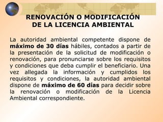 RENOVACIÓN O MODIFICACIÓN DE LA LICENCIA AMBIENTAL La autoridad ambiental competente dispone de  máximo de 30 días  hábiles, contados a partir de la presentación de la solicitud de modificación o renovación, para pronunciarse sobre los requisitos y condiciones que deba cumplir el beneficiario. Una vez allegada la información y cumplidos los requisitos y condiciones, la autoridad ambiental dispone de  máximo de 60 días  para decidir sobre la renovación o modificación de la Licencia Ambiental correspondiente. 