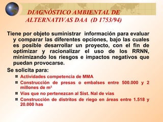DIAGNÓSTICO AMBIENTAL DE ALTERNATIVAS DAA  (D 1753/94) Tiene por objeto suministrar  información para evaluar y comparar las diferentes opciones, bajo las cuales es posible desarrollar un proyecto, con el fin de optimizar y racionalizar el uso de los RRNN, minimizando los riesgos e impactos negativos que puedan provocarse. Se solicita para: Actividades competencia de MMA Construcción de presas o embalses entre 500.000 y 2 millones de m 3 Vías que no pertenezcan al Sist. Nal de vías Construcción de distritos de riego en áreas entre 1.518 y 20.000 has 