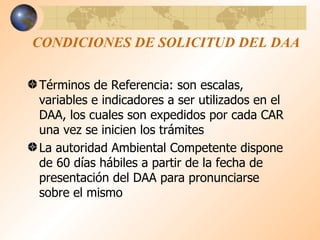 CONDICIONES DE SOLICITUD DEL DAA Términos de Referencia: son escalas, variables e indicadores a ser utilizados en el DAA, los cuales son expedidos por cada CAR una vez se inicien los trámites La autoridad Ambiental Competente dispone de 60 días hábiles a partir de la fecha de presentación del DAA para pronunciarse sobre el mismo 