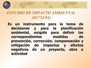 ESTUDIO DE IMPACTO AMBIENTAL (D1753/94) Es un instrumento para la toma de decisiones y para la planificación ambiental, exigido para definir las correspondientes medidas de prevención, corrección, compensación y mitigación de impactos y efectos negativos de un proyecto, obra o actividad  
