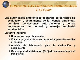 TARIFA DE LAS LICENCIAS AMBIENTALES  L 633/2000 Las autoridades ambientales cobrarán los servicios de evaluación y seguimiento de la licencia ambiental, permisos, concesiones, autorizaciones y demás instrumentos de control y manejo ambiental establecidos. La tarifa Incluirá: Honorarios de profesionales Viáticos y gastos de viaje necesarios para desarrollar el estudio. Análisis de laboratorio para la evaluación y seguimiento. Gastos por administración (% fijado anualmente por el ministerio) 
